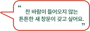 찬 바람이 들어오지 않는 튼튼한 새 창문이 갖고 싶어요.